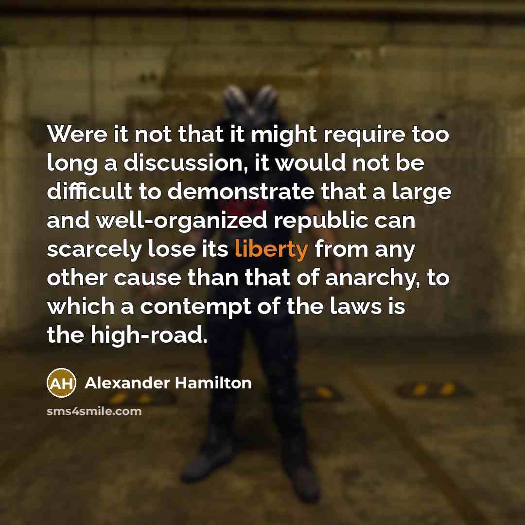 “Were it not that it might require too long a discussion, it would not be difficult to demonstrate that a large and well-organized republic can scarcely lose its liberty from any other cause than that of anarchy, to which a contempt of the laws is the high-road.” quote by Alexander Hamilton