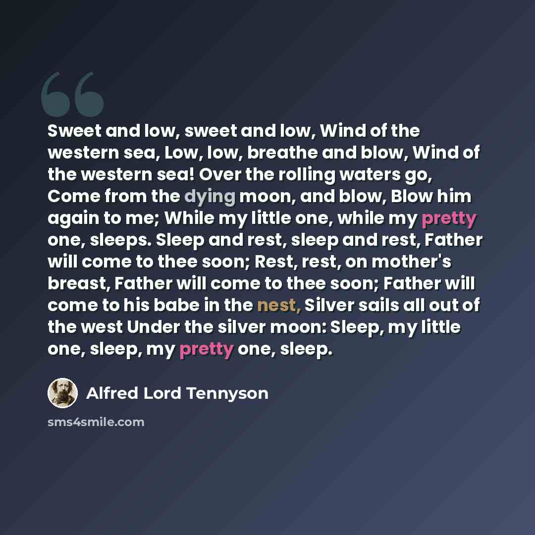 “Sweet and low, sweet and low, Wind of the western sea, Low, low, breathe and blow, Wind of the western sea! Over the rolling waters go, Come from the dying moon, and blow, Blow him again to me; While my little one, while my pretty one, sleeps. Sleep and rest, sleep and rest, Father will come to…” quote by Alfred Lord Tennyson