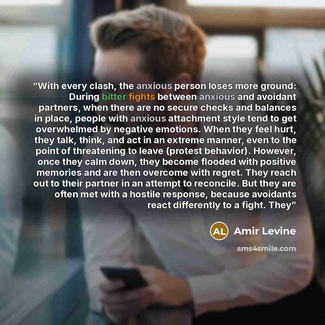 “With every clash, the anxious person loses more ground: During bitter fights between anxious and avoidant partners, when there are no secure checks and balances in place, people with anxious attachment style tend to get overwhelmed by negative emotions. When they feel hurt, they talk, think, and…” quote by Amir Levine