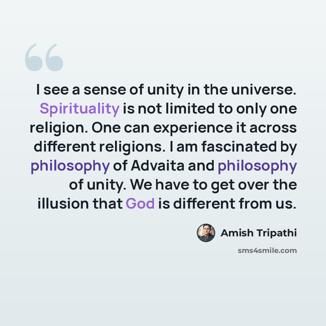 “I see a sense of unity in the universe. Spirituality is not limited to only one religion. One can experience it across different religions. I am fascinated by philosophy of Advaita and philosophy of unity. We have to get over the illusion that God is different from us.” quote by Amish Tripathi