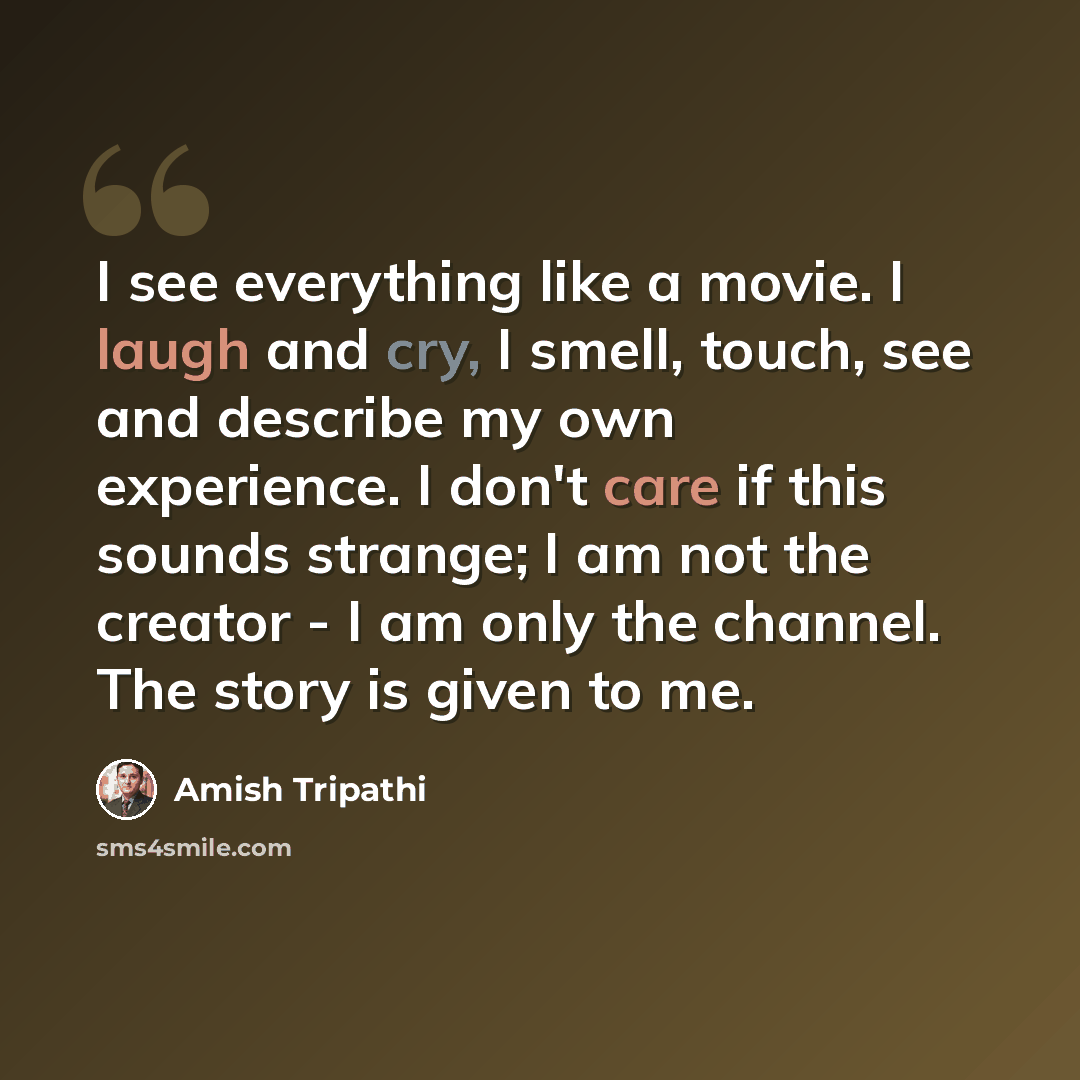 “I see everything like a movie. I laugh and cry, I smell, touch, see and describe my own experience. I don't care if this sounds strange; I am not the creator - I am only the channel. The story is given to me.” quote by Amish Tripathi