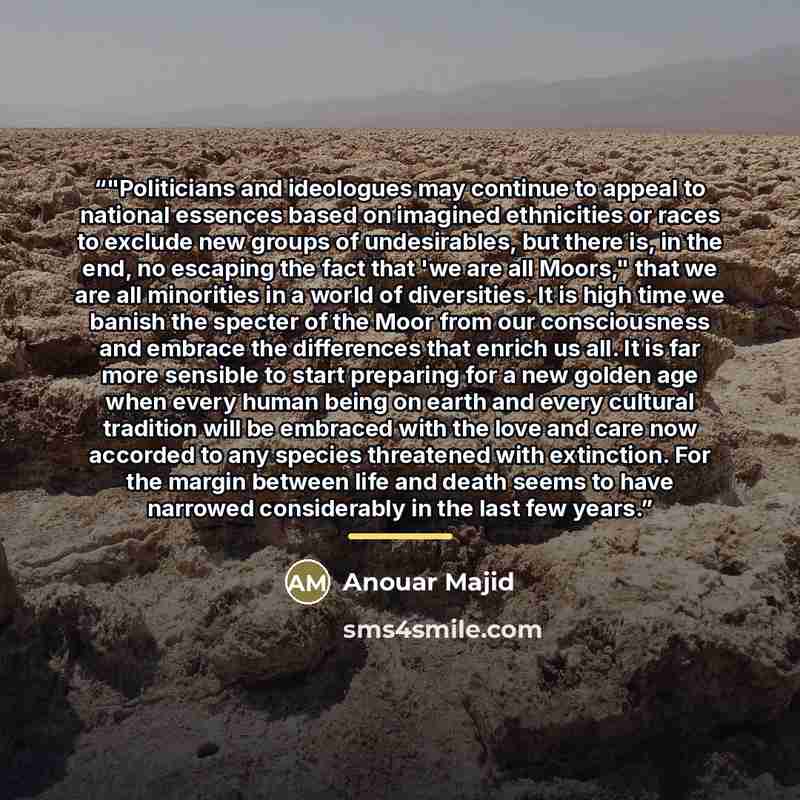 “‎"Politicians and ideologues may continue to appeal to national essences based on imagined ethnicities or races to exclude new groups of undesirables, but there is, in the end, no escaping the fact that 'we are all Moors," that we are all minorities in a world of diversities. It is high time we…” quote by Anouar Majid