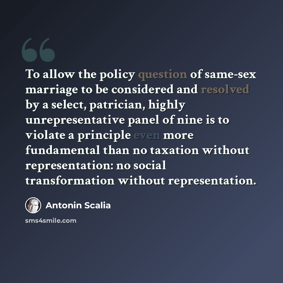 “To allow the policy question of same-sex marriage to be considered and resolved by a select, patrician, highly unrepresentative panel of nine is to violate a principle even more fundamental than no taxation without representation: no social transformation without representation.” quote by Antonin Scalia