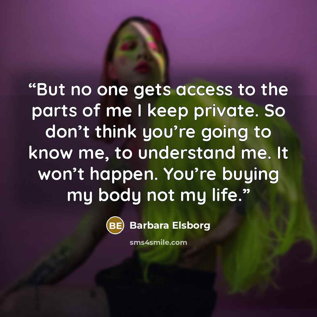 “But no one gets access to the parts of me I keep private. So don’t think you’re going to know me, to understand me. It won’t happen. You’re buying my body not my life.” quote by Barbara Elsborg