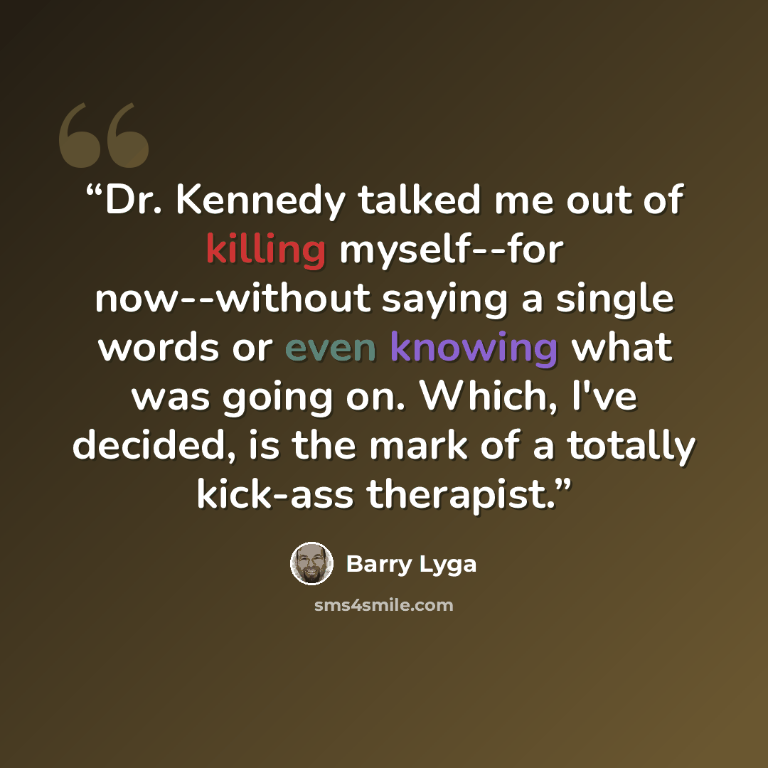 “Dr. Kennedy talked me out of killing myself--for now--without saying a single words or even knowing what was going on. Which, I've decided, is the mark of a totally kick-ass therapist.” quote by Barry Lyga