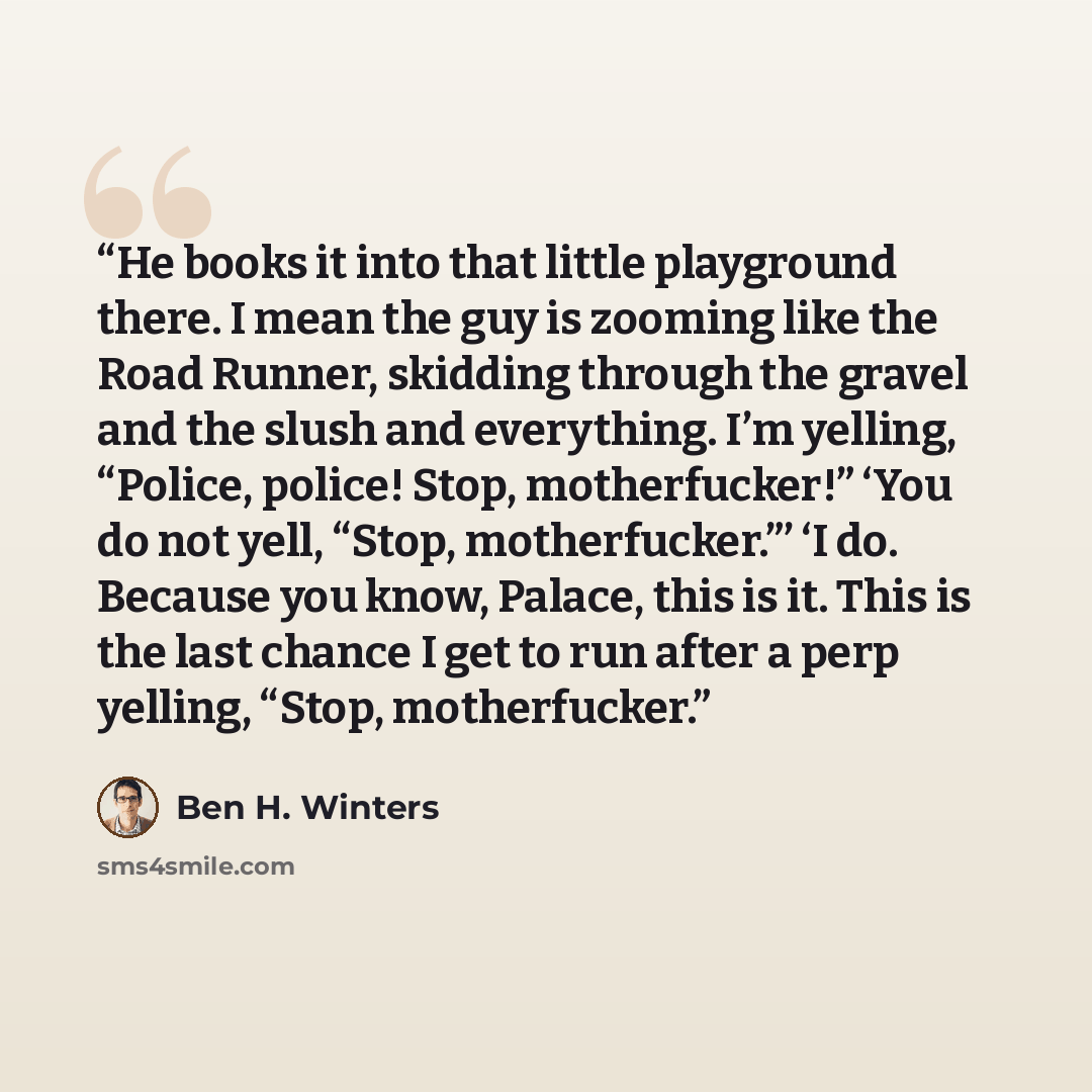 “He books it into that little playground there. I mean the guy is zooming like the Road Runner, skidding through the gravel and the slush and everything. I’m yelling, “Police, police! Stop, motherfucker!” ‘You do not yell, “Stop, motherfucker.”’ ‘I do. Because you know, Palace, this is it. This is…” quote by Ben H. Winters