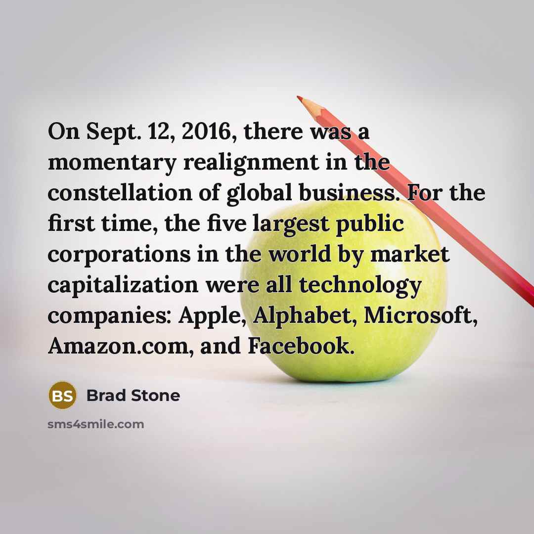 “On Sept. 12, 2016, there was a momentary realignment in the constellation of global business. For the first time, the five largest public corporations in the world by market capitalization were all technology companies: Apple, Alphabet, Microsoft, Amazon.com, and Facebook.” quote by Brad Stone