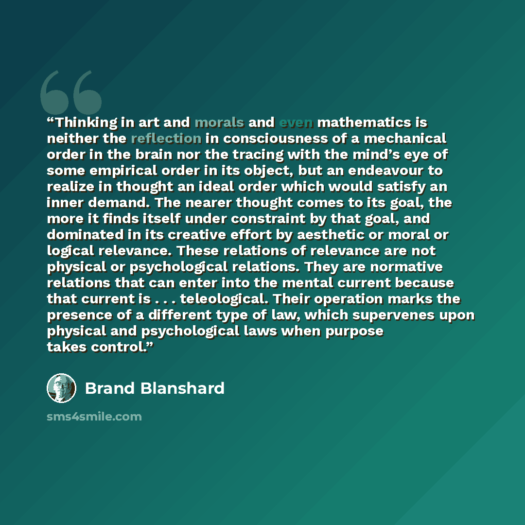 “Thinking in art and morals and even mathematics is neither the reflection in consciousness of a mechanical order in the brain nor the tracing with the mind’s eye of some empirical order in its object, but an endeavour to realize in thought an ideal order which would satisfy an inner demand. The…” quote by Brand Blanshard