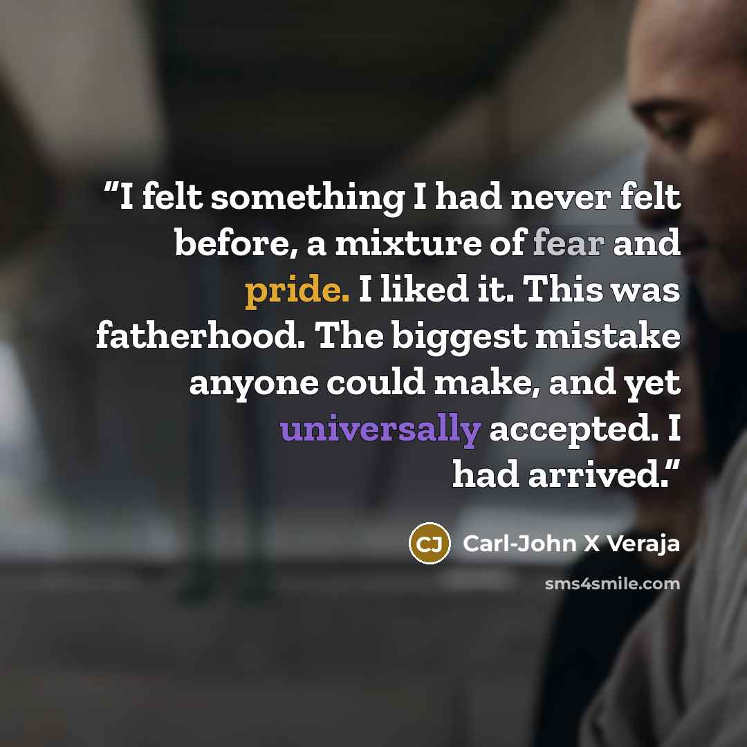 “I felt something I had never felt before, a mixture of fear and pride. I liked it. This was fatherhood. The biggest mistake anyone could make, and yet universally accepted. I had arrived.” quote by Carl-John X Veraja