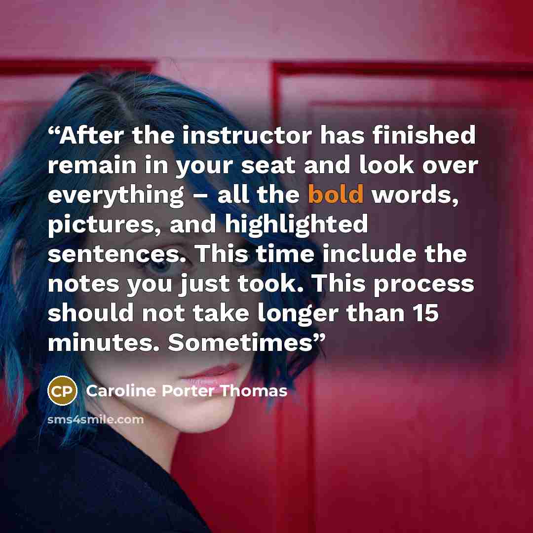 “After the instructor has finished remain in your seat and look over everything – all the bold words, pictures, and highlighted sentences. This time include the notes you just took. This process should not take longer than 15 minutes. Sometimes” quote by Caroline Porter Thomas