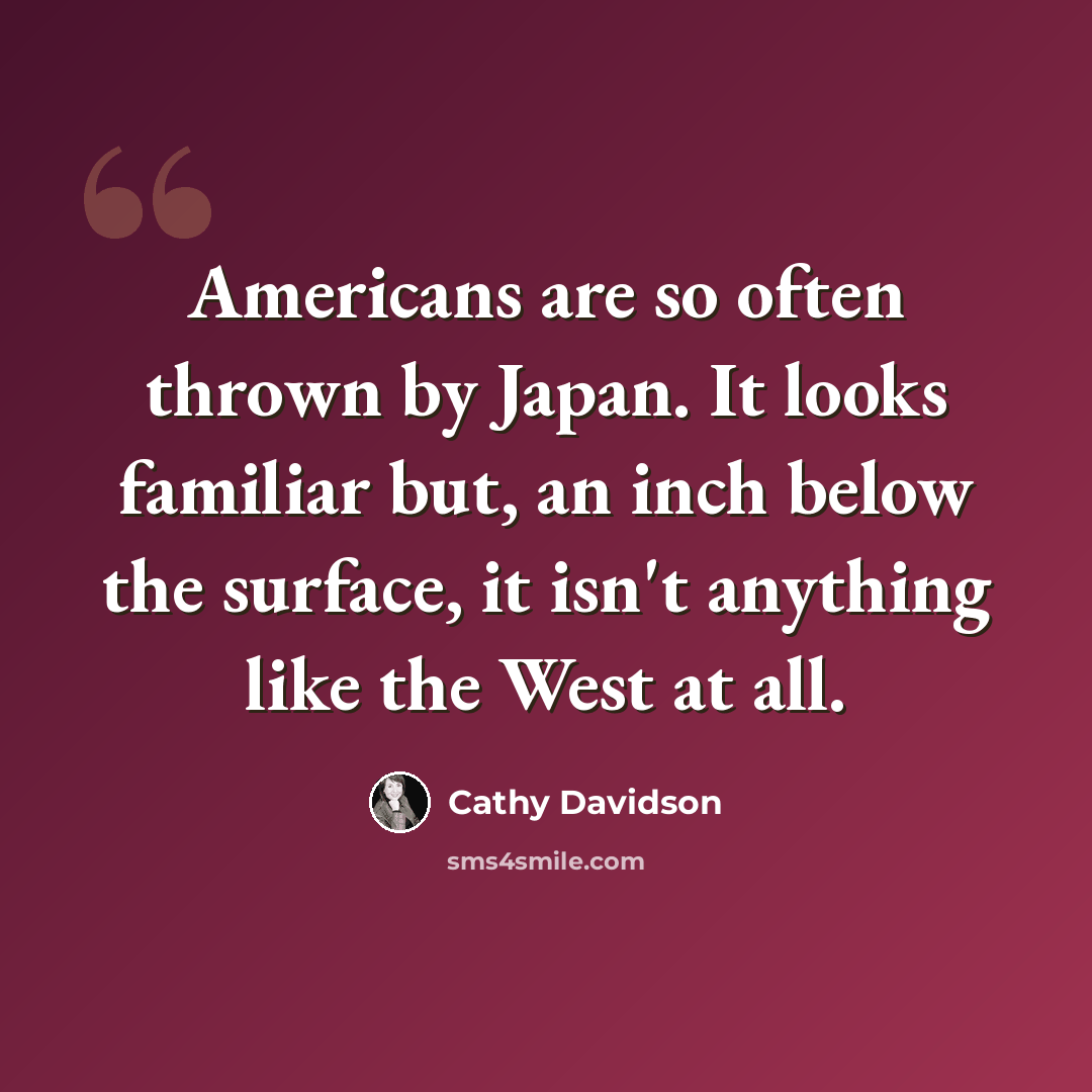 “Americans are so often thrown by Japan. It looks familiar but, an inch below the surface, it isn't anything like the West at all.” quote by Cathy Davidson