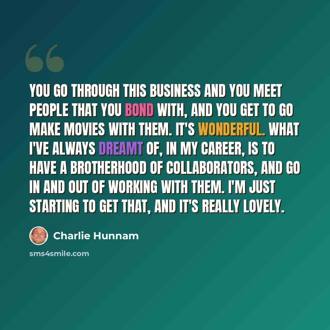“You go through this business and you meet people that you bond with, and you get to go make movies with them. It's wonderful. What I've always dreamt of, in my career, is to have a brotherhood of collaborators, and go in and out of working with them. I'm just starting to get that, and it's really…” quote by Charlie Hunnam