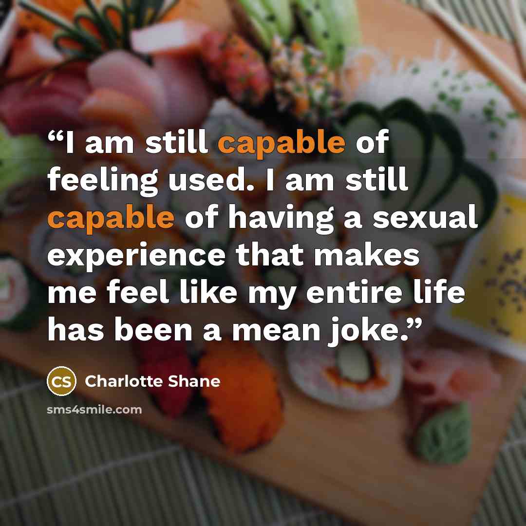 “I am still capable of feeling used. I am still capable of having a sexual experience that makes me feel like my entire life has been a mean joke.” quote by Charlotte Shane