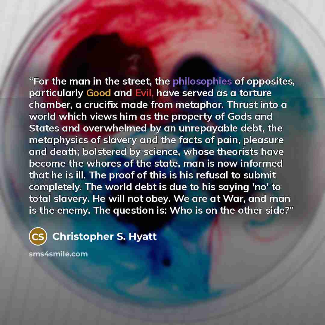 “For the man in the street, the philosophies of opposites, particularly Good and Evil, have served as a torture chamber, a crucifix made from metaphor. Thrust into a world which views him as the property of Gods and States and overwhelmed by an unrepayable debt, the metaphysics of slavery and the…” quote by Christopher S. Hyatt