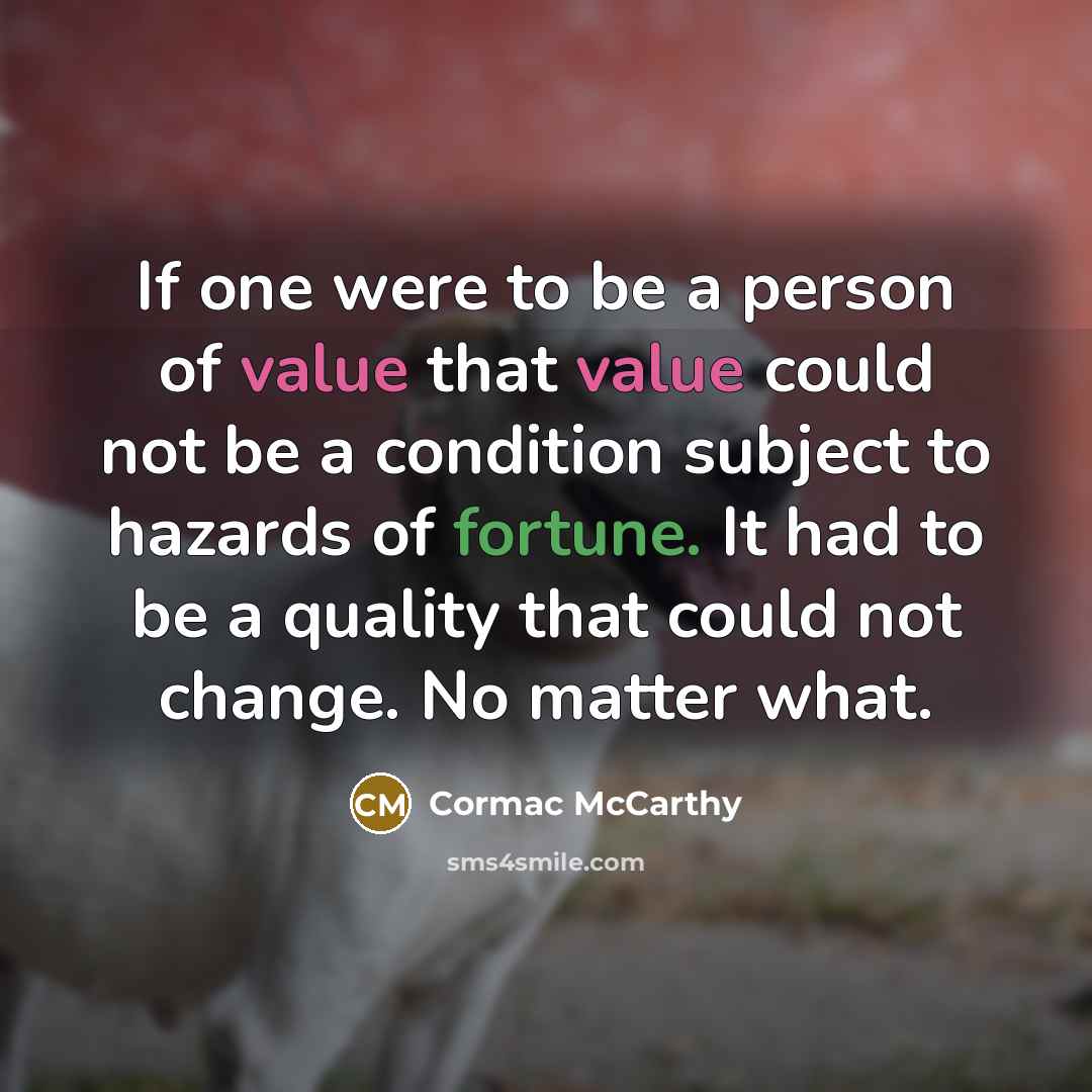 “If one were to be a person of value that value could not be a condition subject to hazards of fortune. It had to be a quality that could not change. No matter what.” quote by Cormac McCarthy