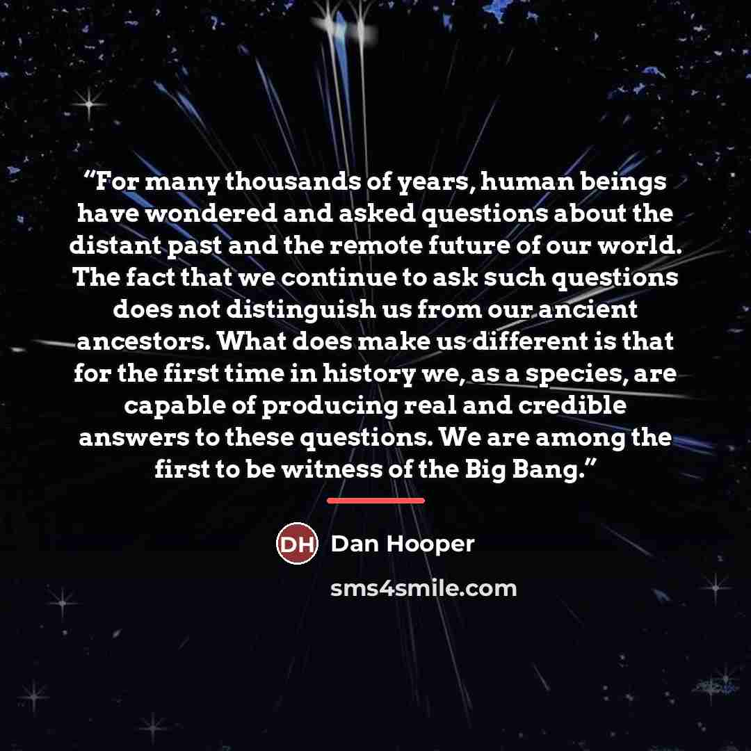 “For many thousands of years, human beings have wondered and asked questions about the distant past and the remote future of our world. The fact that we continue to ask such questions does not distinguish us from our ancient ancestors. What does make us different is that for the first time in…” quote by Dan Hooper