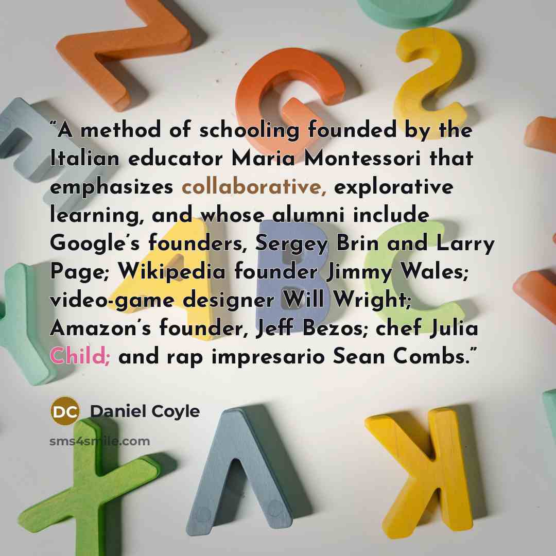 “A method of schooling founded by the Italian educator Maria Montessori that emphasizes collaborative, explorative learning, and whose alumni include Google’s founders, Sergey Brin and Larry Page; Wikipedia founder Jimmy Wales; video-game designer Will Wright; Amazon’s founder, Jeff Bezos; chef…” quote by Daniel Coyle