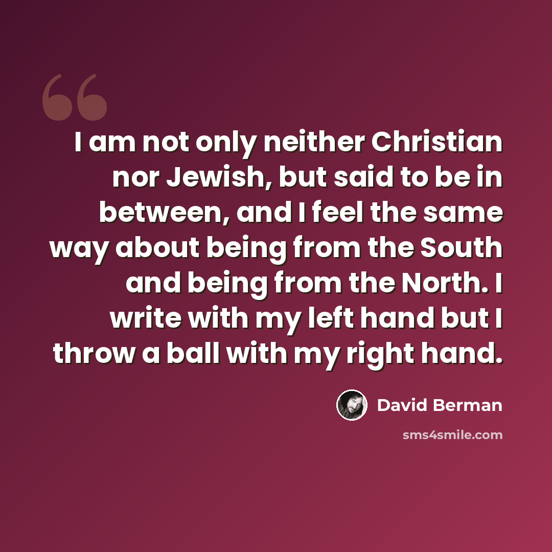 “I am not only neither Christian nor Jewish, but said to be in between, and I feel the same way about being from the South and being from the North. I write with my left hand but I throw a ball with my right hand.” quote by David Berman