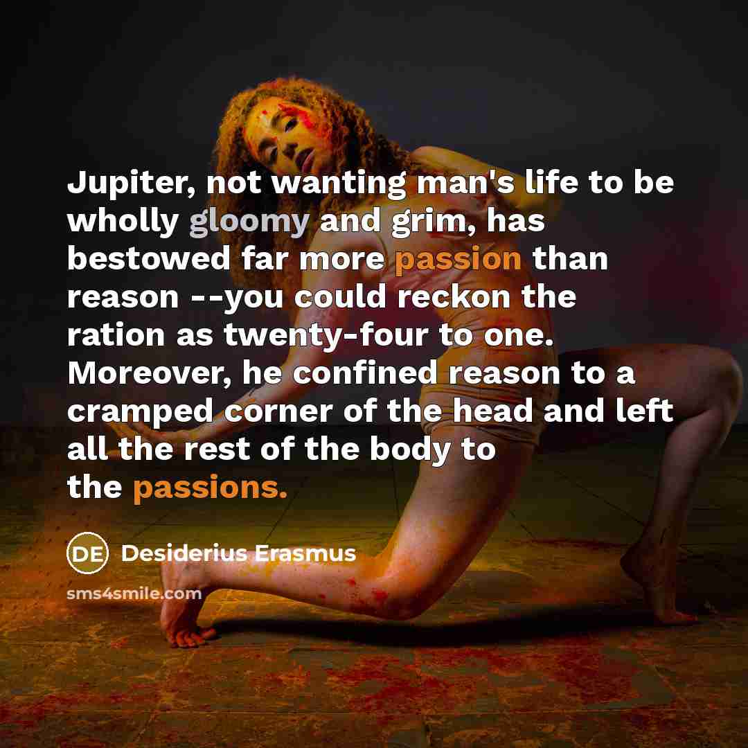 “Jupiter, not wanting man's life to be wholly gloomy and grim, has bestowed far more passion than reason --you could reckon the ration as twenty-four to one. Moreover, he confined reason to a cramped corner of the head and left all the rest of the body to the passions.” quote by Desiderius Erasmus