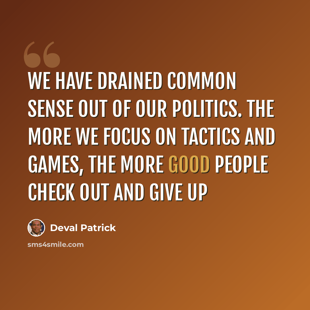 “We have drained common sense out of our politics. The more we focus on tactics and games, the more good people check out and give up” quote by Deval Patrick