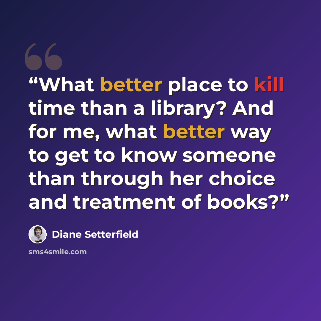 “What better place to kill time than a library? And for me, what better way to get to know someone than through her choice and treatment of books?” quote by Diane Setterfield