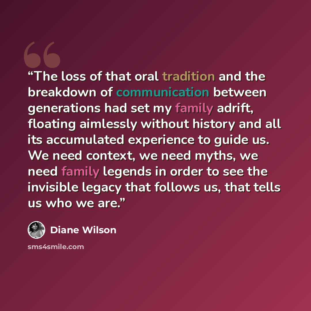 “The loss of that oral tradition and the breakdown of communication between generations had set my family adrift, floating aimlessly without history and all its accumulated experience to guide us. We need context, we need myths, we need family legends in order to see the invisible legacy that…” quote by Diane Wilson
