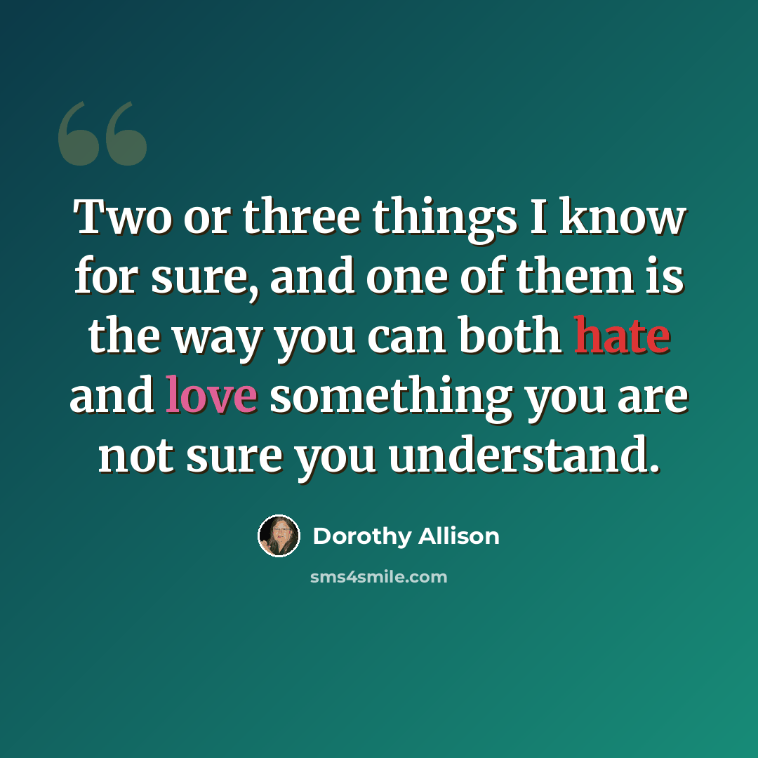 “Two or three things I know for sure, and one of them is the way you can both hate and love something you are not sure you understand.” quote by Dorothy Allison