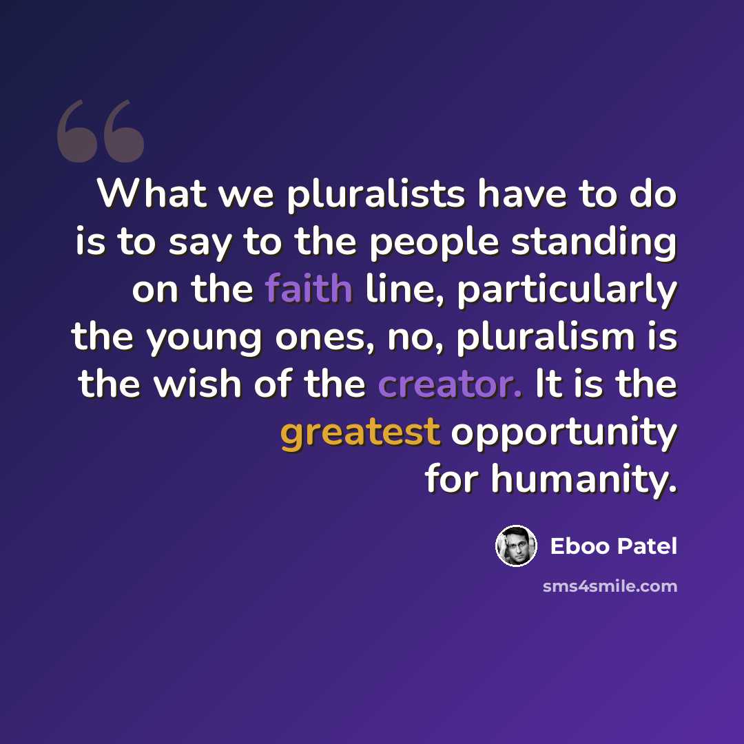 “What we pluralists have to do is to say to the people standing on the faith line, particularly the young ones, no, pluralism is the wish of the creator. It is the greatest opportunity for humanity.” quote by Eboo Patel