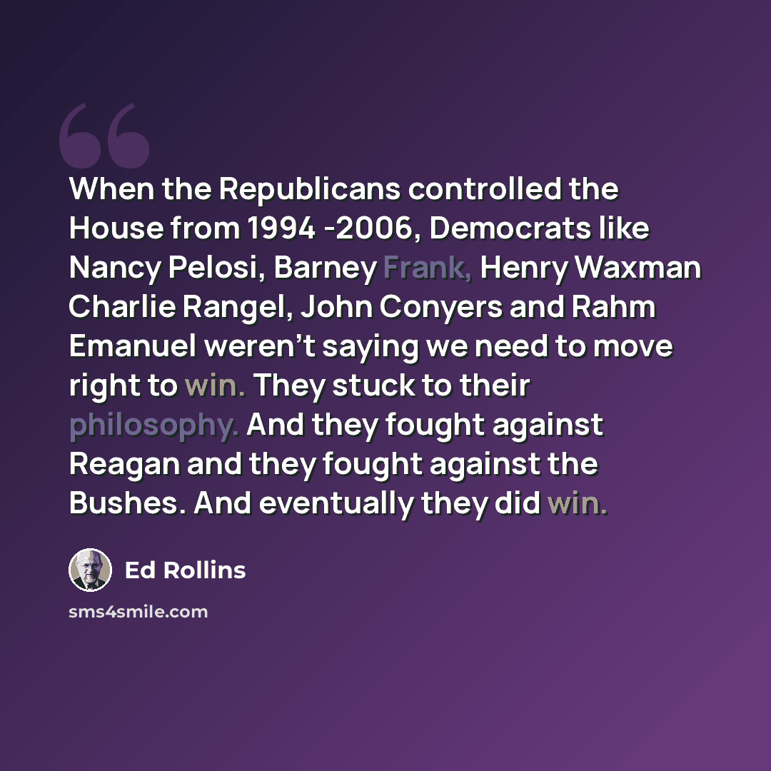 “When the Republicans controlled the House from 1994 -2006, Democrats like Nancy Pelosi, Barney Frank, Henry Waxman Charlie Rangel, John Conyers and Rahm Emanuel weren't saying we need to move right to win. They stuck to their philosophy. And they fought against Reagan and they fought against the…” quote by Ed Rollins