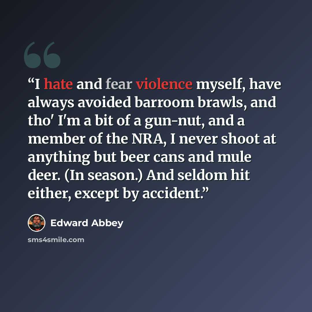 “I hate and fear violence myself, have always avoided barroom brawls, and tho' I'm a bit of a gun-nut, and a member of the NRA, I never shoot at anything but beer cans and mule deer. (In season.) And seldom hit either, except by accident.” quote by Edward Abbey