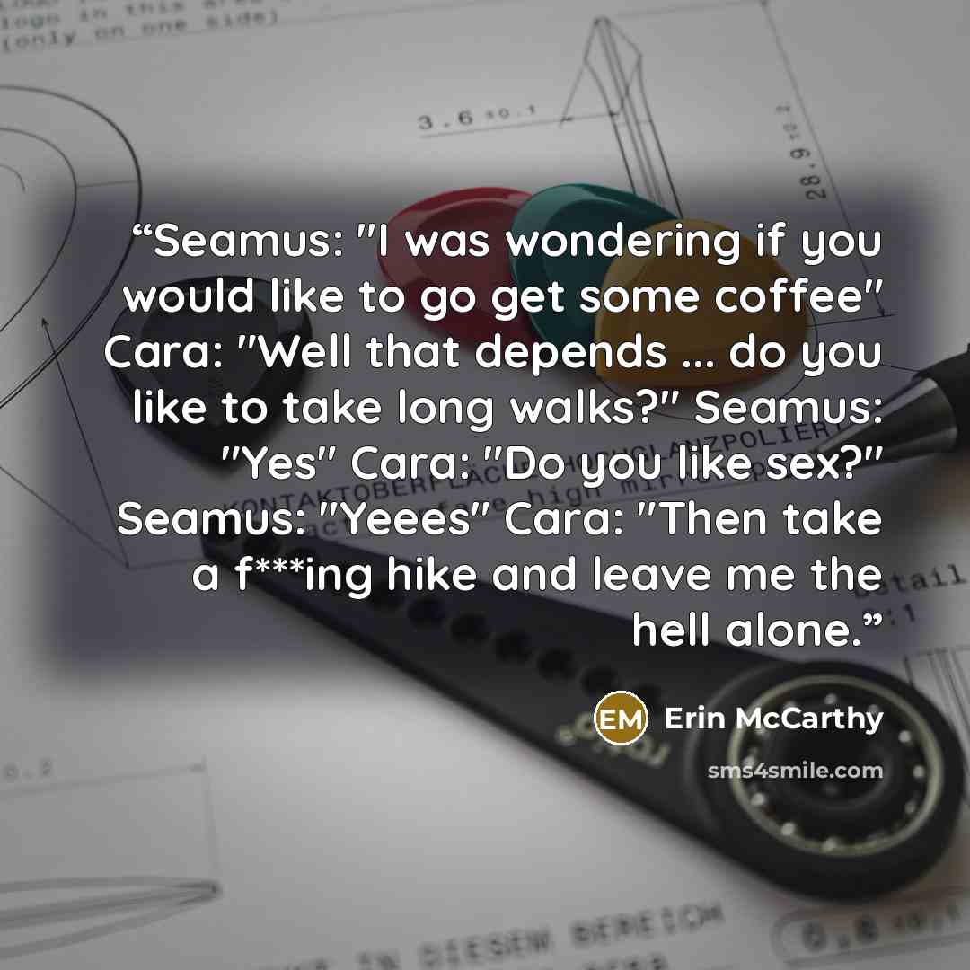 “Seamus: "I was wondering if you would like to go get some coffee" Cara: "Well that depends ... do you like to take long walks?" Seamus: "Yes" Cara: "Do you like sex?" Seamus: "Yeees" Cara: "Then take a f***ing hike and leave me the hell alone.” quote by Erin McCarthy