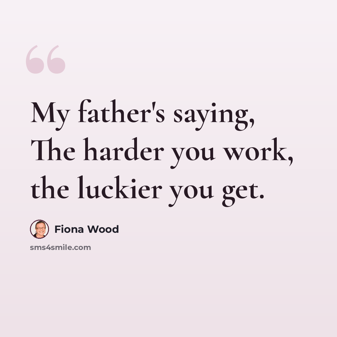 “My father's saying, The harder you work, the luckier you get.” quote by Fiona Wood