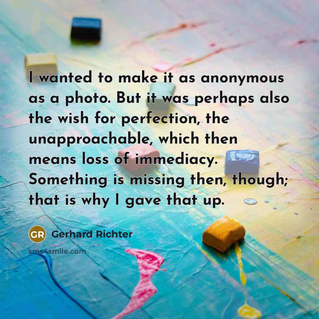 “I wanted to make it as anonymous as a photo. But it was perhaps also the wish for perfection, the unapproachable, which then means loss of immediacy. Something is missing then, though; that is why I gave that up.” quote by Gerhard Richter