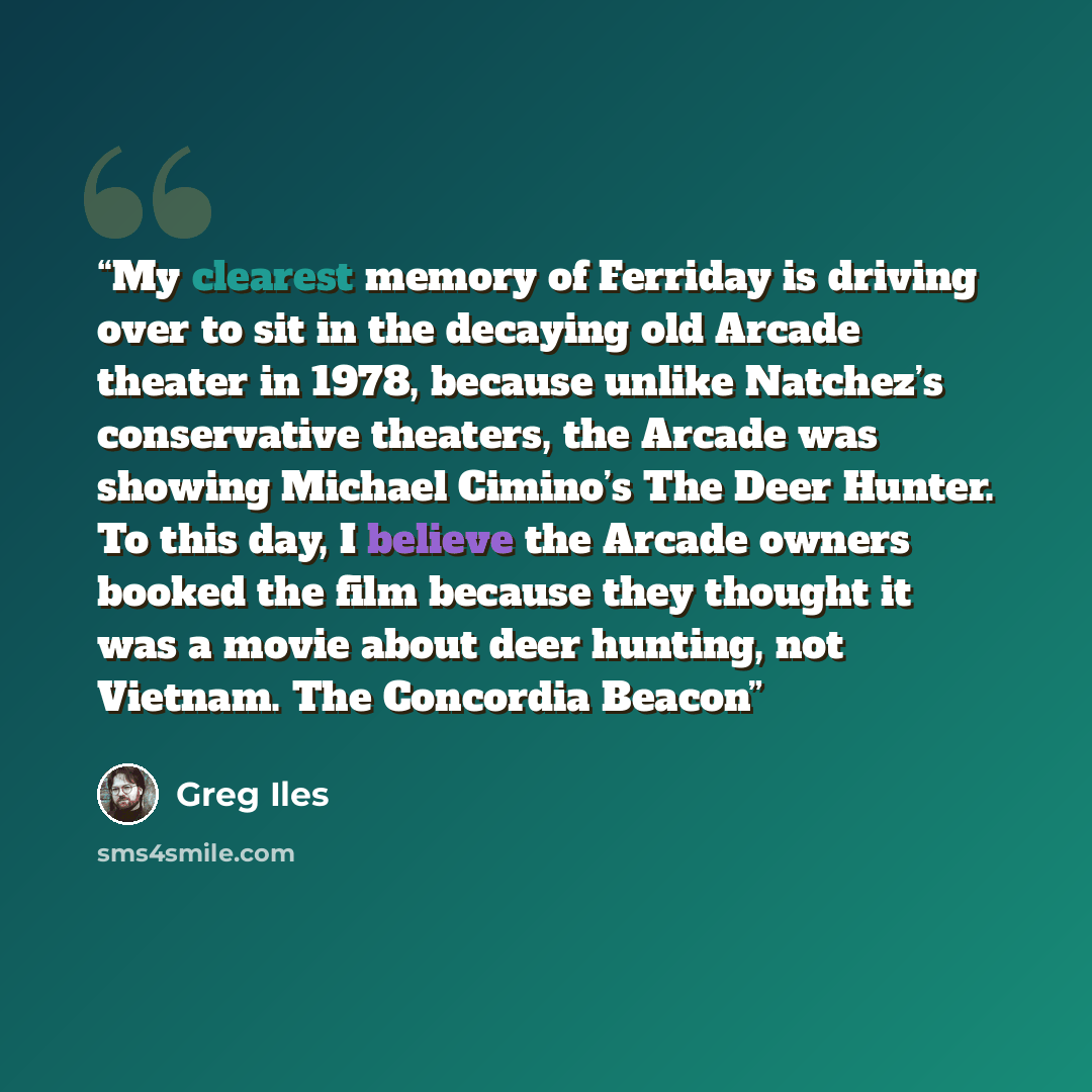 “My clearest memory of Ferriday is driving over to sit in the decaying old Arcade theater in 1978, because unlike Natchez’s conservative theaters, the Arcade was showing Michael Cimino’s The Deer Hunter. To this day, I believe the Arcade owners booked the film because they thought it was a movie…” quote by Greg Iles