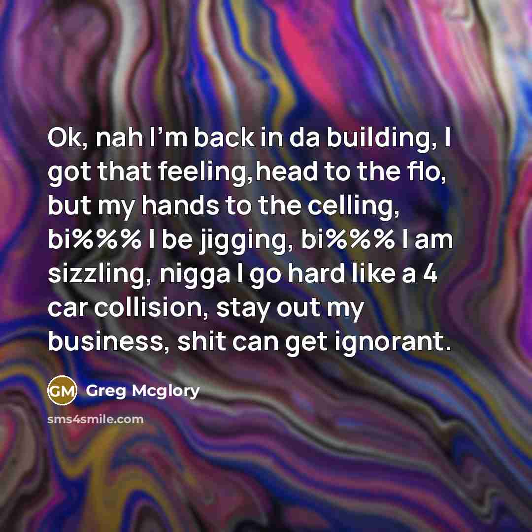 “Ok, nah I'm back in da building, I got that feeling,head to the flo, but my hands to the celling, bi%%% I be jigging, bi%%% I am sizzling, nigga I go hard like a 4 car collision, stay out my business, shit can get ignorant.” quote by Greg Mcglory