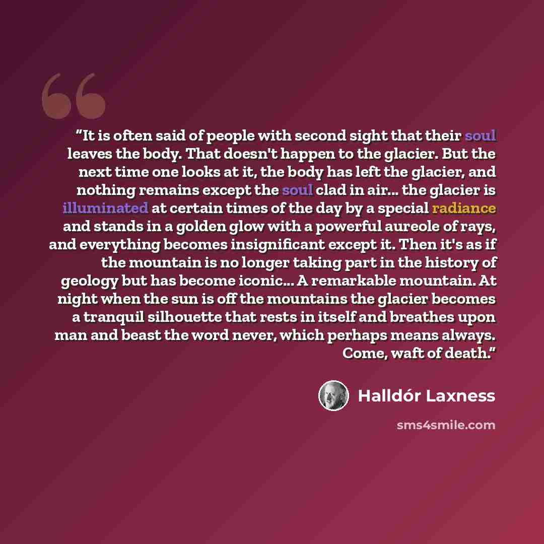 “It is often said of people with second sight that their soul leaves the body. That doesn't happen to the glacier. But the next time one looks at it, the body has left the glacier, and nothing remains except the soul clad in air... the glacier is illuminated at certain times of the day by a special…” quote by Halldór Laxness