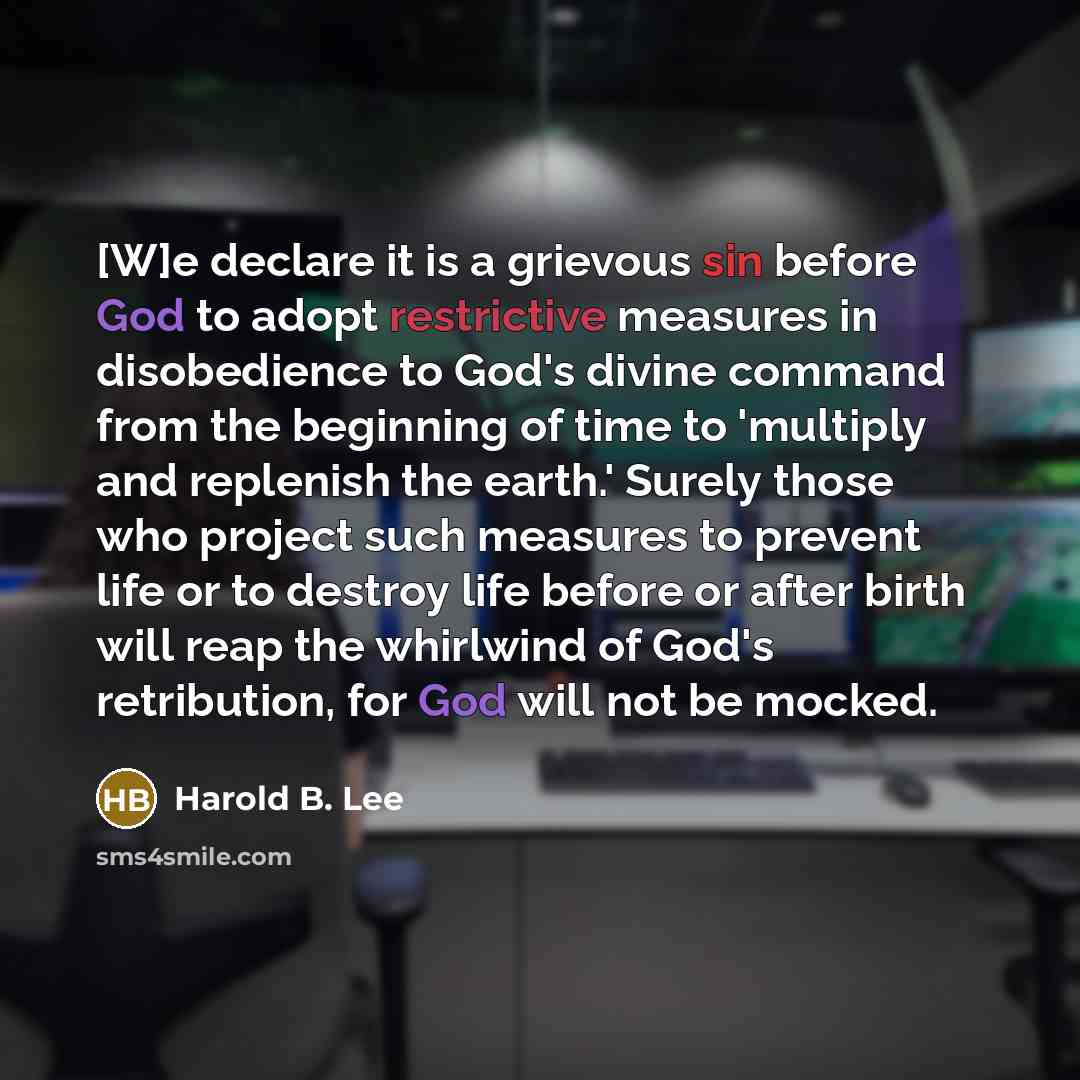“[W]e declare it is a grievous sin before God to adopt restrictive measures in disobedience to God's divine command from the beginning of time to 'multiply and replenish the earth.' Surely those who project such measures to prevent life or to destroy life before or after birth will reap the…” quote by Harold B. Lee