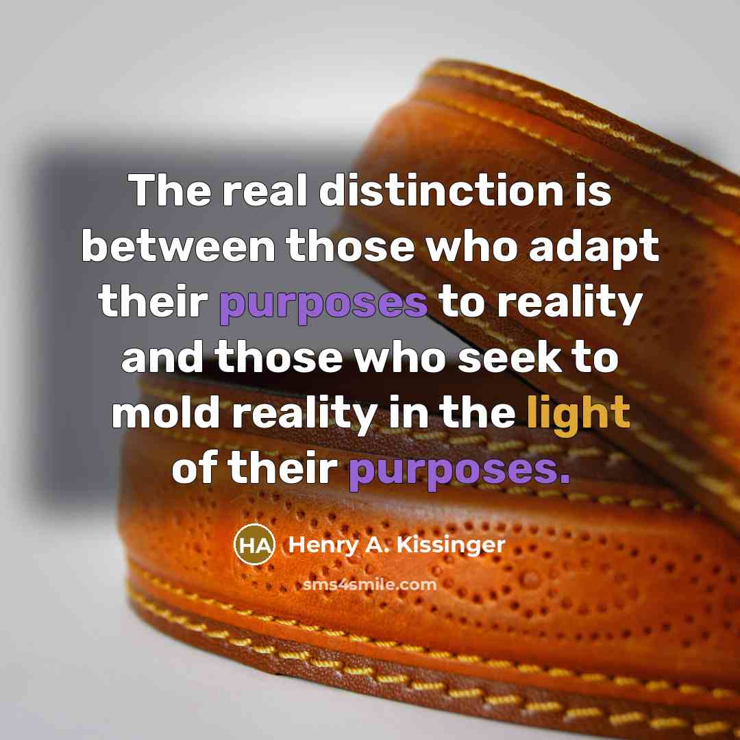 “The real distinction is between those who adapt their purposes to reality and those who seek to mold reality in the light of their purposes.” quote by Henry A. Kissinger