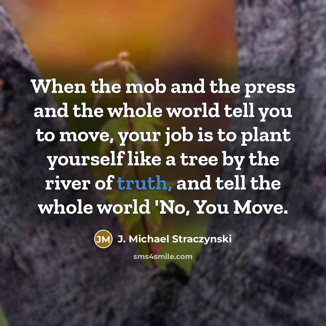 “When the mob and the press and the whole world tell you to move, your job is to plant yourself like a tree by the river of truth, and tell the whole world 'No, You Move.” quote by J. Michael Straczynski