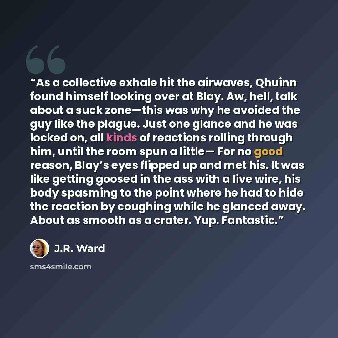 “As a collective exhale hit the airwaves, Qhuinn found himself looking over at Blay. Aw, hell, talk about a suck zone—this was why he avoided the guy like the plague. Just one glance and he was locked on, all kinds of reactions rolling through him, until the room spun a little— For no good reason…” quote by J.R. Ward