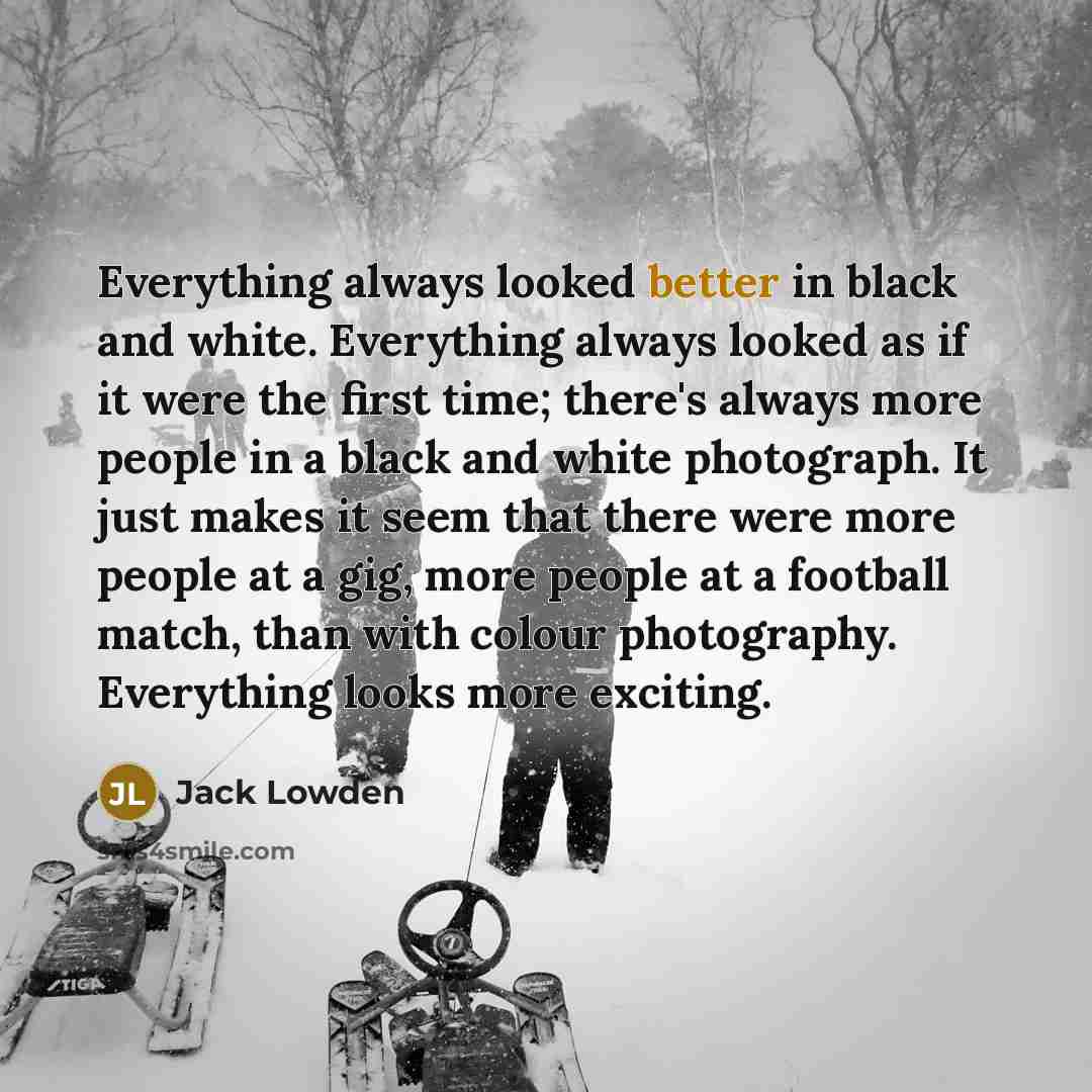 “Everything always looked better in black and white. Everything always looked as if it were the first time; there's always more people in a black and white photograph. It just makes it seem that there were more people at a gig, more people at a football match, than with colour photography…” quote by Jack Lowden