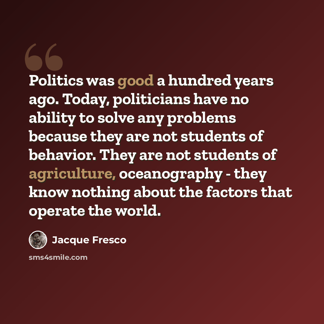 “Politics was good a hundred years ago. Today, politicians have no ability to solve any problems because they are not students of behavior. They are not students of agriculture, oceanography - they know nothing about the factors that operate the world.” quote by Jacque Fresco