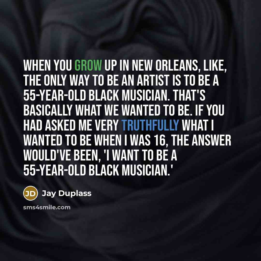 “When you grow up in New Orleans, like, the only way to be an artist is to be a 55-year-old black musician. That's basically what we wanted to be. If you had asked me very truthfully what I wanted to be when I was 16, the answer would've been, 'I want to be a 55-year-old black musician.'” quote by Jay Duplass