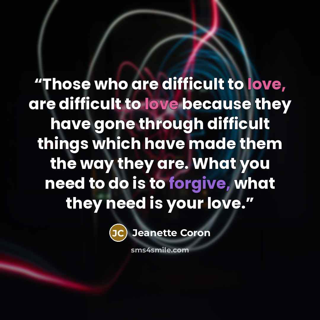 “Those who are difficult to love, are difficult to love because they have gone through difficult things which have made them the way they are. What you need to do is to forgive, what they need is your love.” quote by Jeanette Coron