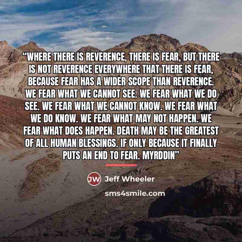 “Where there is reverence, there is fear, but there is not reverence everywhere that there is fear, because fear has a wider scope than reverence. We fear what we cannot see. We fear what we do see. We fear what we cannot know. We fear what we do know. We fear what may not happen. We fear what does…” quote by Jeff Wheeler