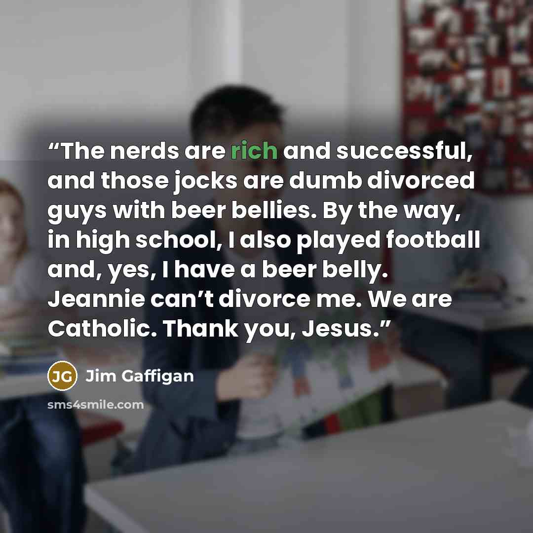 “The nerds are rich and successful, and those jocks are dumb divorced guys with beer bellies. By the way, in high school, I also played football and, yes, I have a beer belly. Jeannie can’t divorce me. We are Catholic. Thank you, Jesus.” quote by Jim Gaffigan