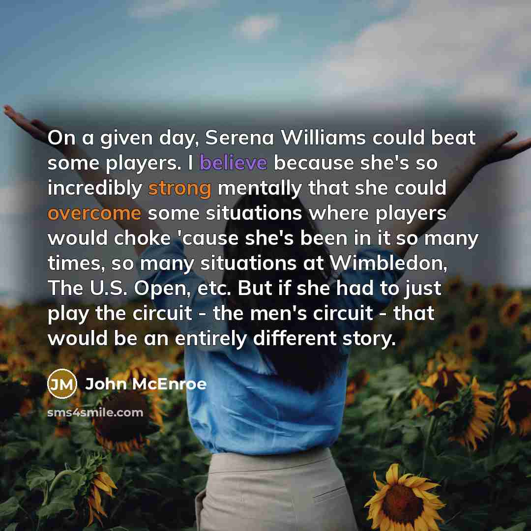 “On a given day, Serena Williams could beat some players. I believe because she's so incredibly strong mentally that she could overcome some situations where players would choke 'cause she's been in it so many times, so many situations at Wimbledon, The U.S. Open, etc. But if she had to just play…” quote by John McEnroe