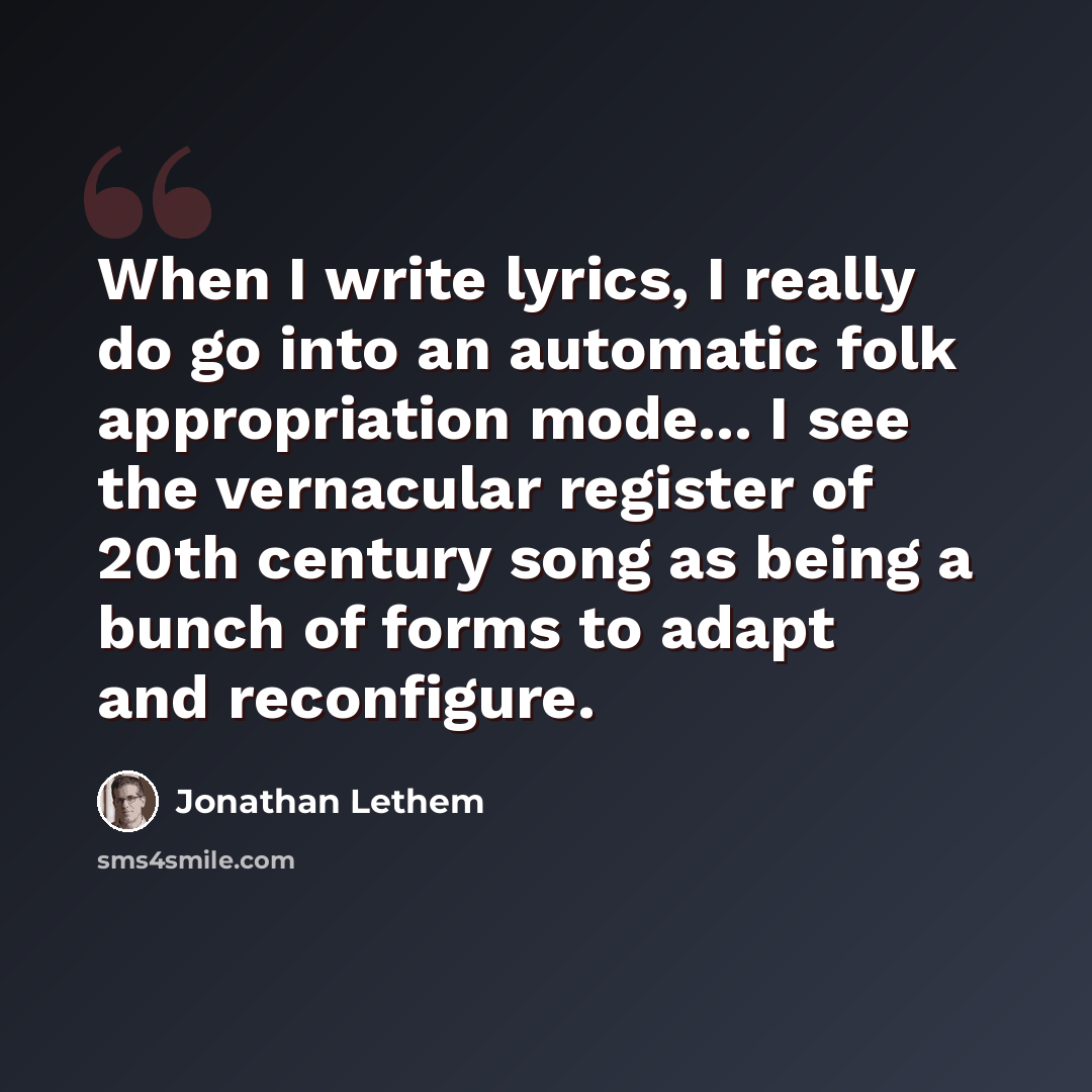 “When I write lyrics, I really do go into an automatic folk appropriation mode... I see the vernacular register of 20th century song as being a bunch of forms to adapt and reconfigure.” quote by Jonathan Lethem