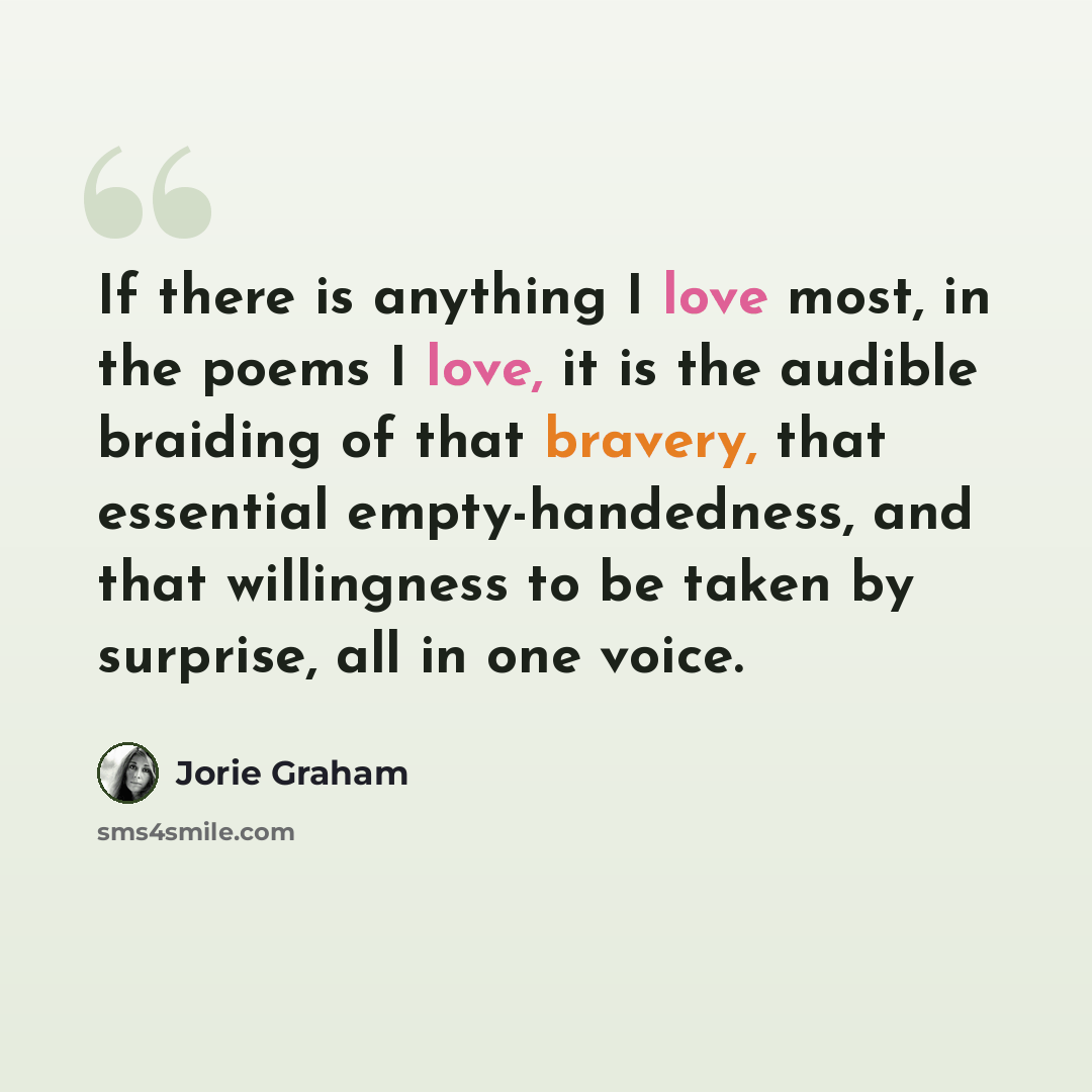 “If there is anything I love most, in the poems I love, it is the audible braiding of that bravery, that essential empty-handedness, and that willingness to be taken by surprise, all in one voice.” quote by Jorie Graham
