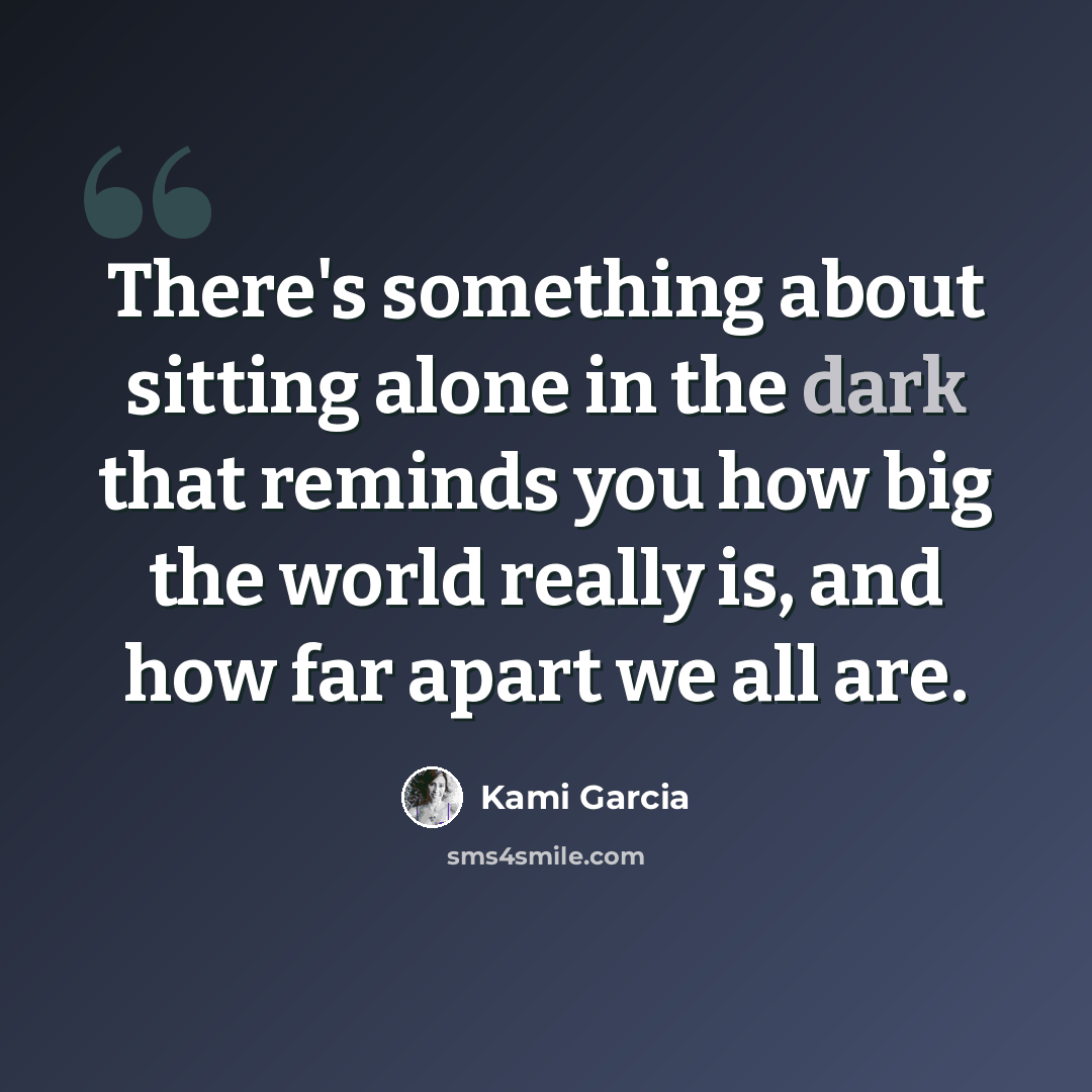 “There's something about sitting alone in the dark that reminds you how big the world really is, and how far apart we all are.” quote by Kami Garcia